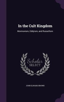 In the Cult Kingdom: Mormonism, Eddyism, and Russellism by Brown, John Elward