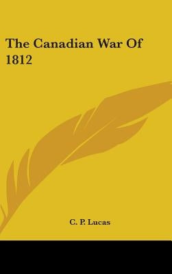 The Canadian War Of 1812 by Lucas, C. P.