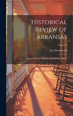 Historical Review of Arkansas: Its Commerce, Industry and Modern Affairs; Volume 3 by Hempstead, Fay