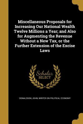 Miscellaneous Proposals for Increasing Our National Wealth Twelve Millions a Year; and Also for Augmenting the Revenue Without a New Tax, or the Furth by Donaldson, John Writer on Political Eco