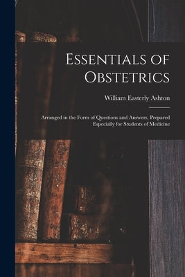 Essentials of Obstetrics; Arranged in the Form of Questions and Answers, Prepared Especially for Students of Medicine by Ashton, William Easterly 1859-