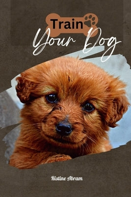 Train Your Dog: How to train your Dog by Abram, Ristine
