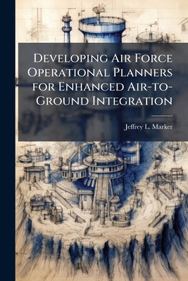Developing Air Force Operational Planners for Enhanced Air-to-Ground Integration by Marker, Jeffrey L.