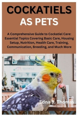 Cockatiels as Pets: A Comprehensive Guide to Cockatiel Care: Essential Topics Covering Basic Care, Housing Setup, Nutrition, Health Care, by R. Thomas, Edna