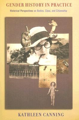 Gender History in Practice: Historical Perspectives on Bodies, Class, and Citizenship by Canning, Kathleen