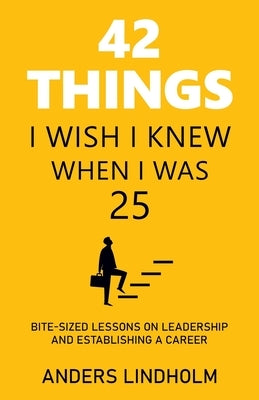 42 Things I Wish I Knew When I Was 25: Bite-Sized Lessons on Leadership and Establishing a Career by Lindholm, Anders