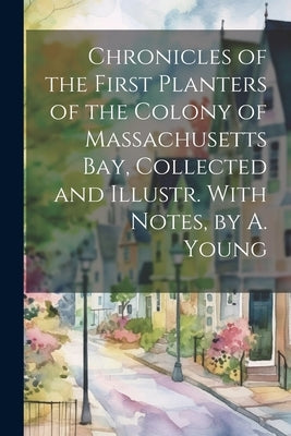 Chronicles of the First Planters of the Colony of Massachusetts Bay, Collected and Illustr. With Notes, by A. Young by Anonymous