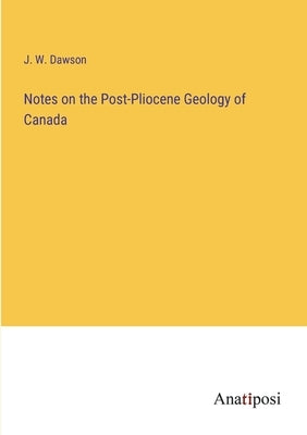 Notes on the Post-Pliocene Geology of Canada by Dawson, J. W.