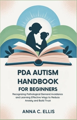 PDA Autism Handbook for Beginners: Recognizing Pathological Demand Avoidance and Learning Effective Ways to Reduce Anxiety and Build Trust by C. Ellis, Anna