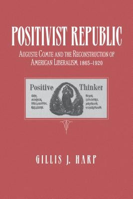 Positivist Republic: Auguste Comte and the Reconstruction of American Liberalism, 1865-1920 by Harp, Gillis