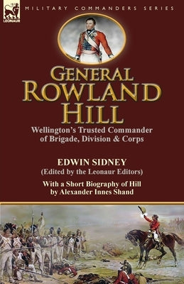 General Rowland Hill: Wellington's Trusted Commander of Brigade, Division & Corps by Edwin Sidney edited by the Leonaur Editors With a Short by Sidney, Edwin
