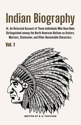 Indian Biography, Vol. 1: Or, An Historical Account of Those Individuals Who Have Been Distinguished among the North American Natives as Orators by Thatcher, B. B.