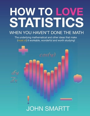 How to Love Statistics When You Haven't Done the Math: The underlying mathematical and other ideas that make (most of) it workable, wonderful and wort by Smartt, John A.