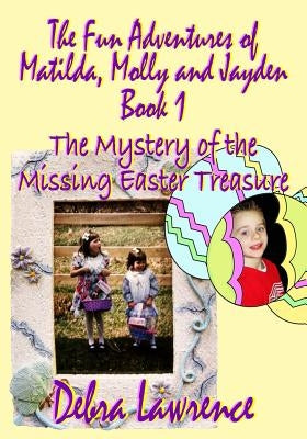 The Fun Adventures of Matilda, Molly and Jayden: Book1 The Mystery of the Missing Easter Treasure by Lawrence, Debra