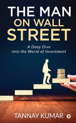 The Man On Wall Street: A Deep Dive Into the World of Investment by Tannay Kumar