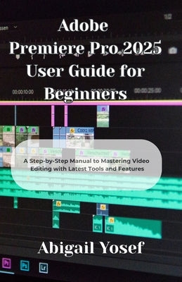 Adobe Premiere Pro 2025 User Guide for Beginners: A Step-by-Step Manual to Mastering Video Editing with Latest Tools and Features by Yosef, Abigail