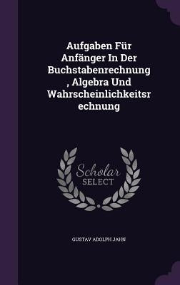 Aufgaben Für Anfänger In Der Buchstabenrechnung, Algebra Und Wahrscheinlichkeitsrechnung by Jahn, Gustav Adolph