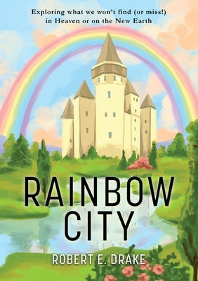 Rainbow City: Exploring what we won't find (or miss!) in Heaven or on the new Earth by Drake, Robert E.