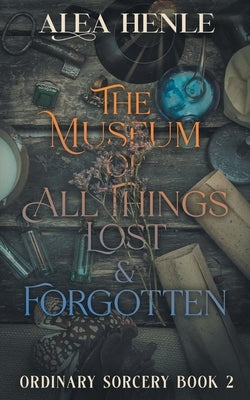 The Museum of All Things Lost & Forgotten: An Ordinary Sorcery Story by Henle, Alea