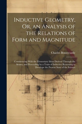 Inductive Geometry, Or, an Analysis of the Relations of Form and Magnitude: Commencing With the Elementary Ideas Derived Through the Senses, and Proce by Bonnycastle, Charles
