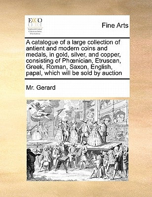 A Catalogue of a Large Collection of Antient and Modern Coins and Medals, in Gold, Silver, and Copper, Consisting of PH Nician, Etruscan, Greek, Roman by Gerard, MR