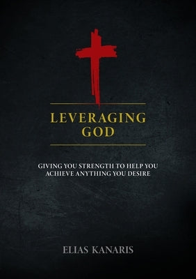Leveraging God: Giving You Strength to Help You Achieve Anything You Desire by Kanaris, Elias