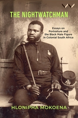 The Nightwatchman: Essays on Portraiture and the Black Male Figure in Colonial South Africa by Mokoena, Hlonipha