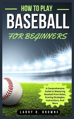 How to Play Baseball for Beginners: A Comprehensive Guide to Mastering Baseball from Rules Scoring Strategies, Instructions, And More by Browne, Larry