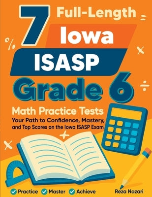 7 Full-Length Iowa ISASP Grade 6 Math Practice Tests: Your Path to Confidence, Mastery, and Top Scores on the Iowa ISASP Exam by Nazari, Reza