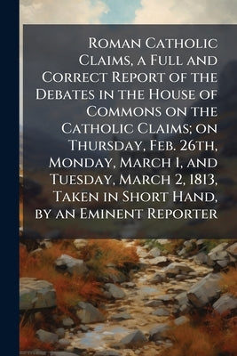 Roman Catholic Claims, a Full and Correct Report of the Debates in the House of Commons on the Catholic Claims; on Thursday, Feb. 26th, Monday, March by Anonymous