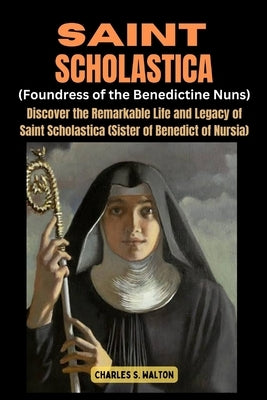 Saint Scholastics (Foundress of the Benedictine Nuns): Discover the Remarkable Life and Legacy of Saint Scholastica (Sister of Benedict of Nursia) by Walton, Charles S.
