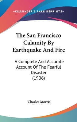 The San Francisco Calamity By Earthquake And Fire: A Complete And Accurate Account Of The Fearful Disaster (1906) by Morris, Charles