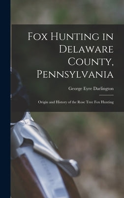 Fox Hunting in Delaware County, Pennsylvania: Origin and History of the Rose Tree Fox Hunting by Eyre, Darlington George