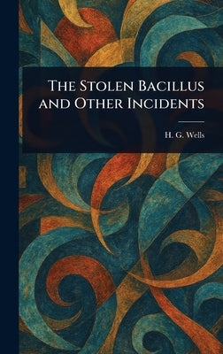 The Stolen Bacillus and Other Incidents by Wells, H. G. (Herbert George)