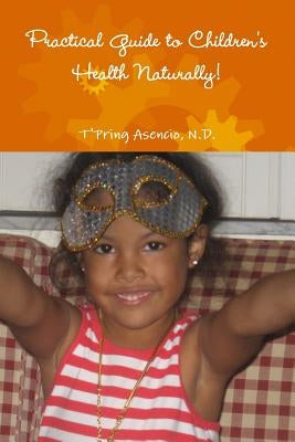 Practical Guide to Children's Health Naturally! by Asencio, N. D. T'Pring