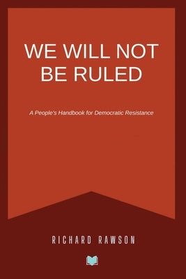 We Will Not Be Ruled: A People's Handbook for Democratic Resistance by Rawson, Richard