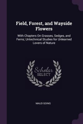Field, Forest, and Wayside Flowers: With Chapters On Grasses, Sedges, and Ferns; Untechnical Studies for Unlearned Lovers of Nature by Going, Maud