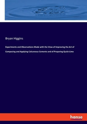 Experiments and Observations Made with the View of Improving the Art of Composing and Applying Calcareous Cements and of Preparing Quick-Lime by Higgins, Bryan