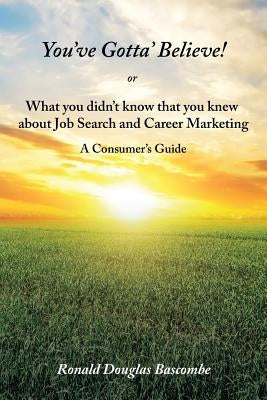 You've Gotta' Believe! or What you didn't know that you knew about Job Search and Career Marketing: A Consumer's Guide by Bascombe, Ronald Douglas