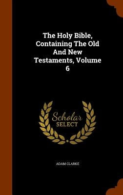 The Holy Bible, Containing The Old And New Testaments, Volume 6 by Clarke, Adam