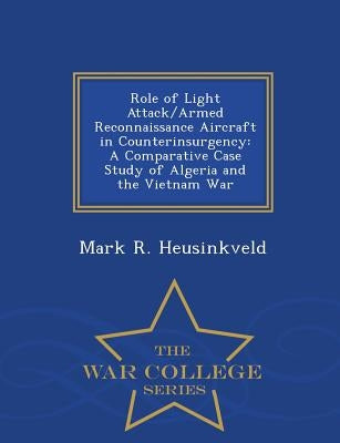 Role of Light Attack/Armed Reconnaissance Aircraft in Counterinsurgency: A Comparative Case Study of Algeria and the Vietnam War - War College Series by Heusinkveld, Mark R.