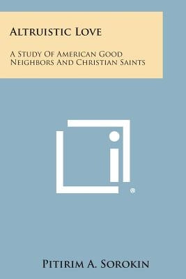 Altruistic Love: A Study of American Good Neighbors and Christian Saints by Sorokin, Pitirim a.