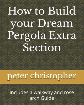 How to Build your Dream Pergola Extra Section: Includes a walkway and rose arch Guide by Christopher, Peter