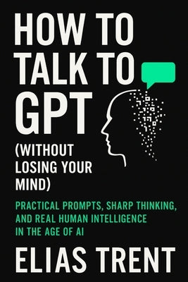 How to Talk to GPT (Without Losing Your Mind): Practical Prompts, Sharp Thinking, and Real Human Intelligence in the Age of AI by Trent, Elias