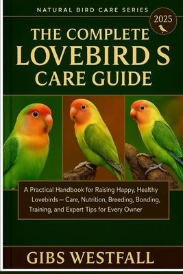The Complete Lovebirds Care Guide: A Practical Handbook for Raising Happy, Healthy Lovebirds-Care, Nutrition, Breeding, Bonding, Training, and Expert by Westfall, Gibs