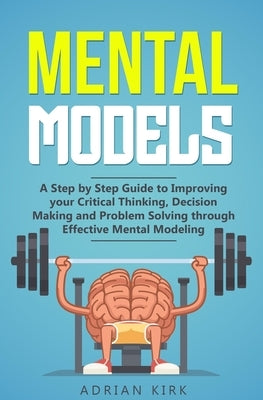 Mental Models: A Step by Step Guide to Improving your Critical Thinking, Decision Making and Problem Solving through Effective Mental by Kirk, Adrian