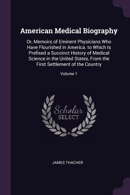 American Medical Biography: Or, Memoirs of Eminent Physicians Who Have Flourished in America. to Which Is Prefixed a Succinct History of Medical S by Thacher, James