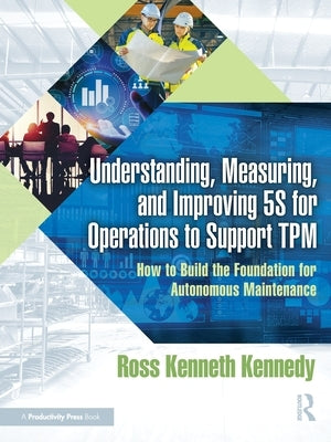 Understanding, Measuring, and Improving 5S for Operations to Support TPM: How to Build the Foundation for Autonomous Maintenance by Kennedy, Ross Kenneth