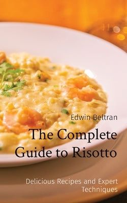 The Complete Guide to Risotto: Delicious Recipes and Expert Techniques by Beltran, Edwin