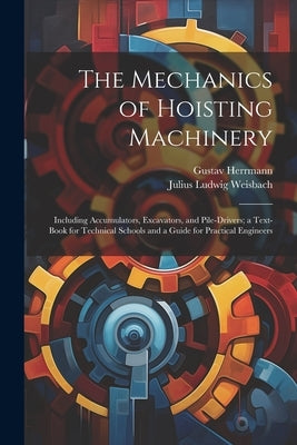 The Mechanics of Hoisting Machinery: Including Accumulators, Excavators, and Pile-Drivers; a Text-Book for Technical Schools and a Guide for Practical by Weisbach, Julius Ludwig